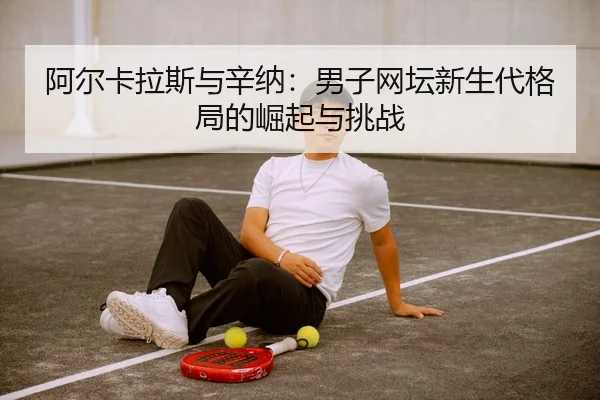 阿尔卡拉斯与辛纳：男子网坛新生代格局的崛起与挑战