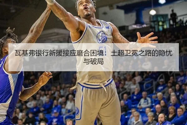 瓦基弗银行新援接应磨合困境：土超卫冕之路的隐忧与破局