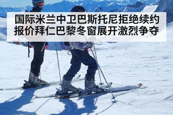 国际米兰中卫巴斯托尼拒绝续约报价拜仁巴黎冬窗展开激烈争夺