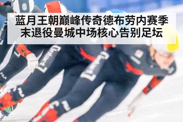 蓝月王朝巅峰传奇德布劳内赛季末退役曼城中场核心告别足坛